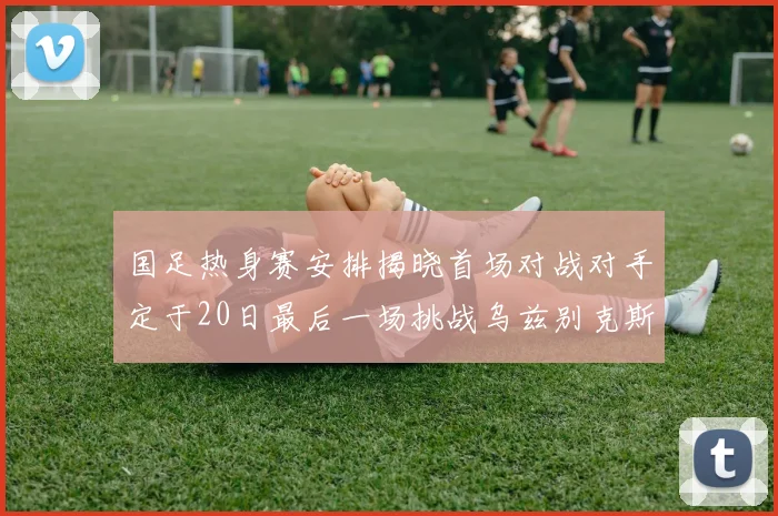 国足热身赛安排揭晓首场对战对手定于20日最后一场挑战乌兹别克斯坦