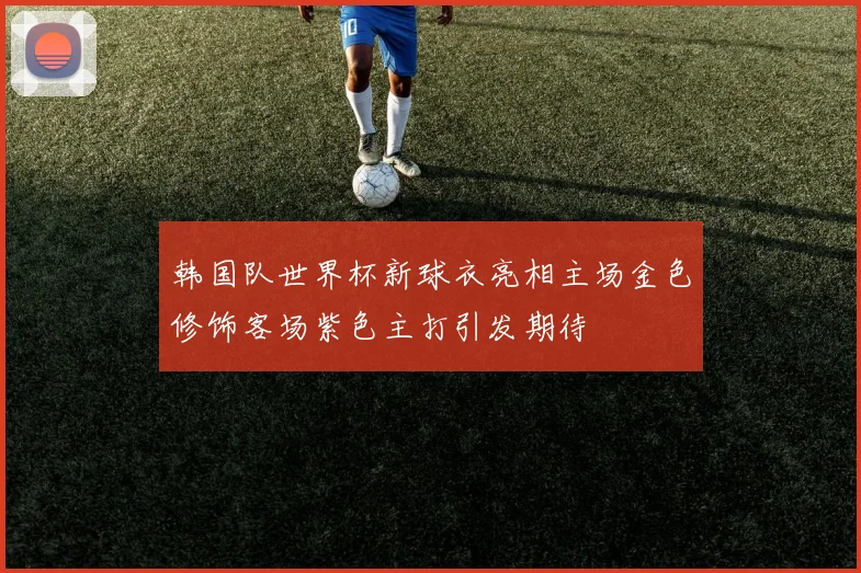 韩国队世界杯新球衣亮相主场金色修饰客场紫色主打引发期待