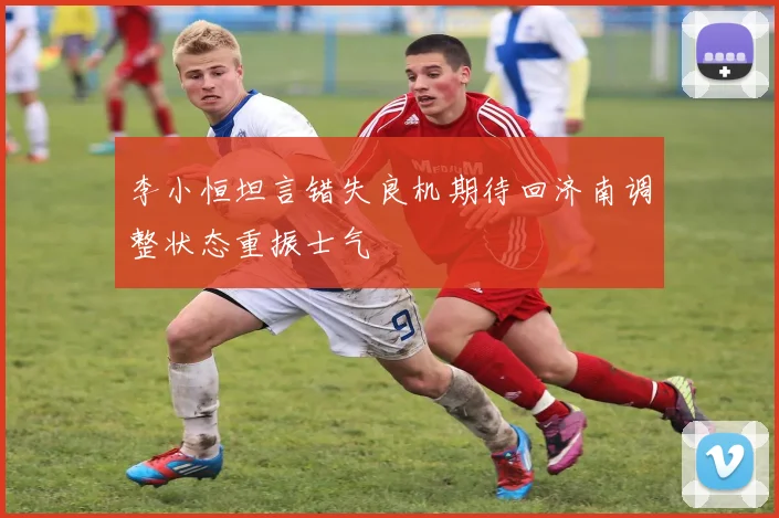 李小恒坦言错失良机期待回济南调整状态重振士气