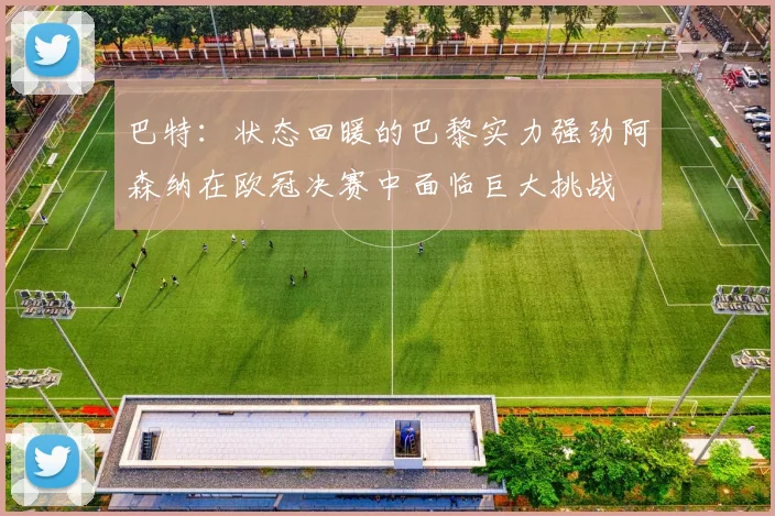巴特：状态回暖的巴黎实力强劲阿森纳在欧冠决赛中面临巨大挑战