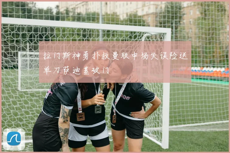 拉门斯神勇扑救曼联中场失误险送单刀萨迪基破门