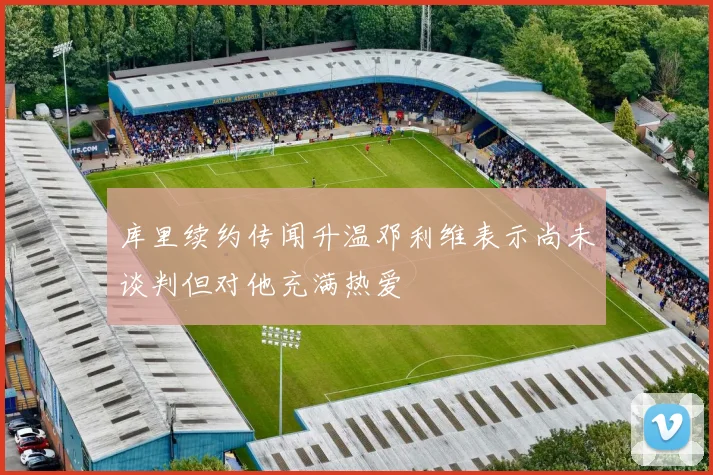 库里续约传闻升温邓利维表示尚未谈判但对他充满热爱