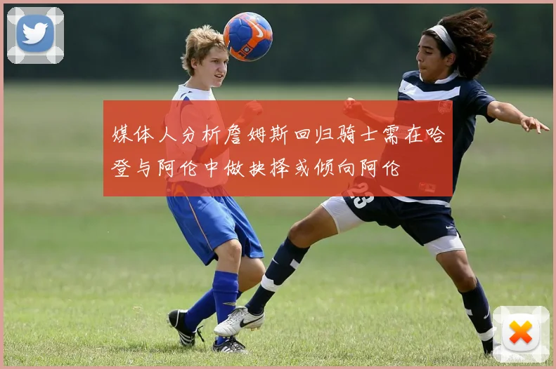 媒体人分析詹姆斯回归骑士需在哈登与阿伦中做抉择或倾向阿伦