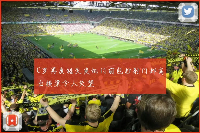 C罗再度错失良机门前包抄射门却高出横梁令人失望