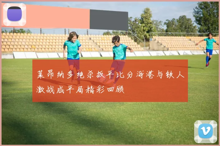 莱昂纳多绝杀扳平比分海港与铁人激战成平局精彩回顾