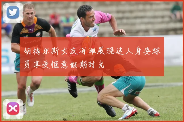 胡梅尔斯女友海滩展现迷人身姿球员享受惬意假期时光