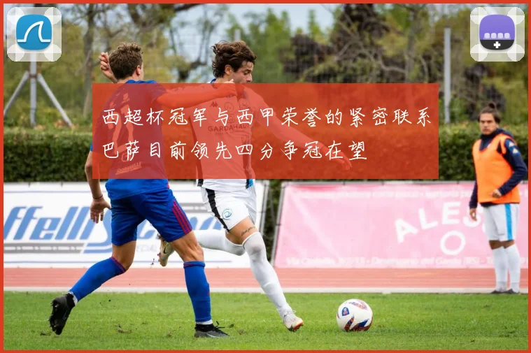 西超杯冠军与西甲荣誉的紧密联系巴萨目前领先四分争冠在望