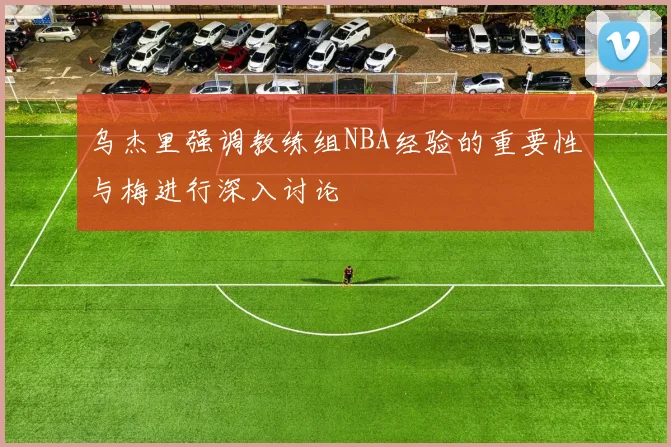 乌杰里强调教练组NBA经验的重要性与梅进行深入讨论