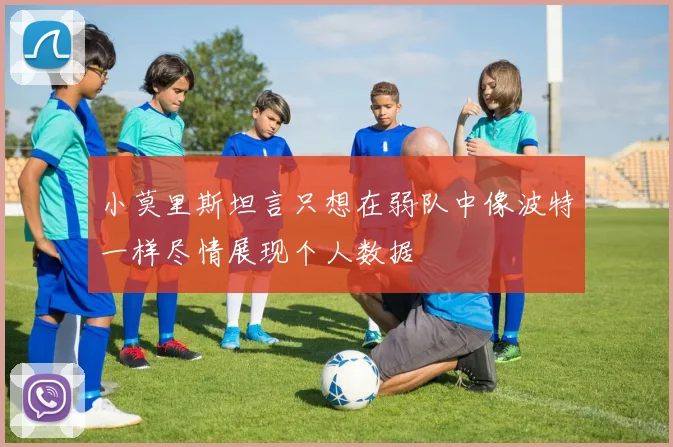 小莫里斯坦言只想在弱队中像波特一样尽情展现个人数据