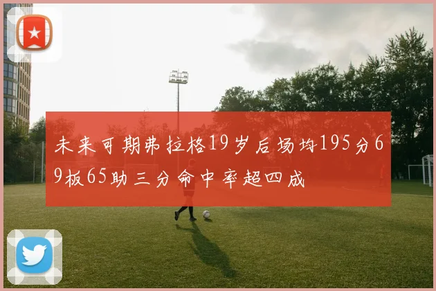 未来可期弗拉格19岁后场均195分69板65助三分命中率超四成