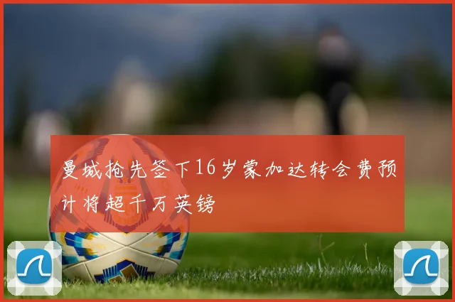 曼城抢先签下16岁蒙加达转会费预计将超千万英镑