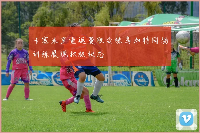 卡塞米罗重返曼联合练乌加特同场训练展现积极状态