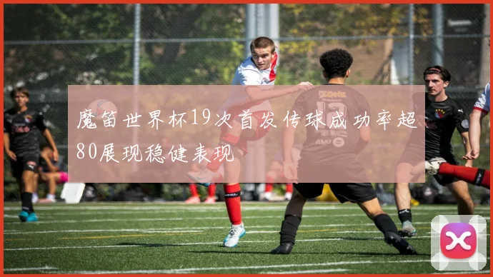 魔笛世界杯19次首发传球成功率超80展现稳健表现