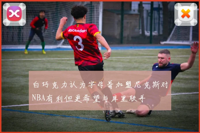 白巧克力认为字母哥加盟尼克斯对NBA有利但更希望与库里联手