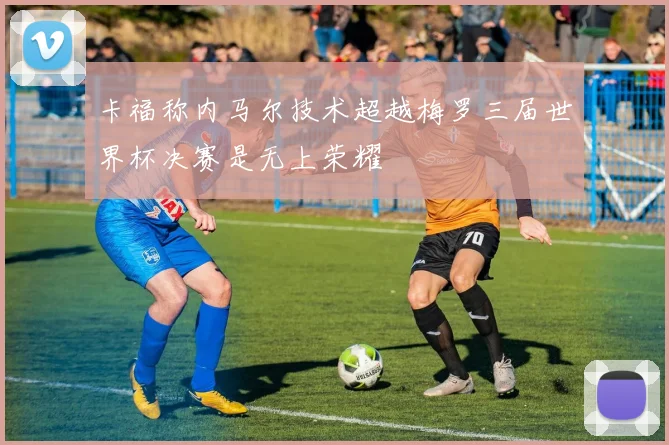 卡福称内马尔技术超越梅罗三届世界杯决赛是无上荣耀
