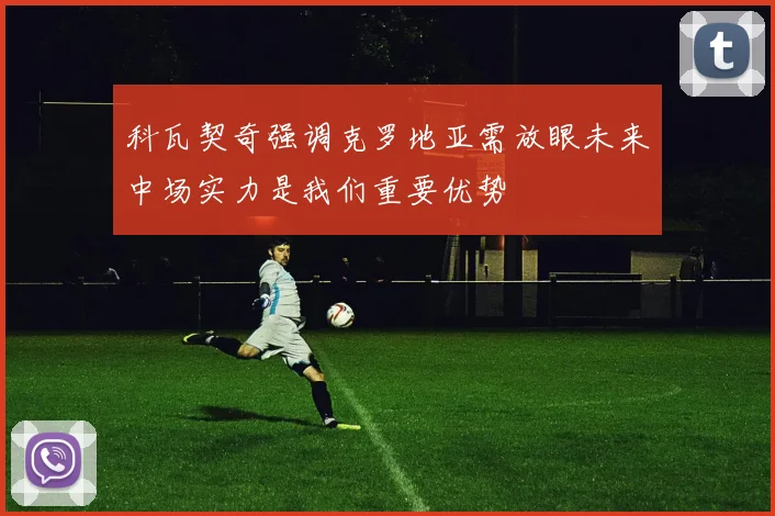 科瓦契奇强调克罗地亚需放眼未来中场实力是我们重要优势