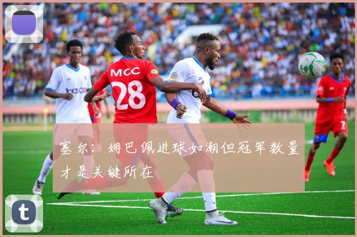 塞尔：姆巴佩进球如潮但冠军数量才是关键所在