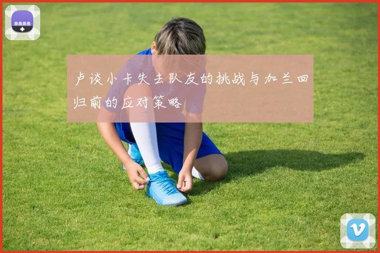 卢谈小卡失去队友的挑战与加兰回归前的应对策略