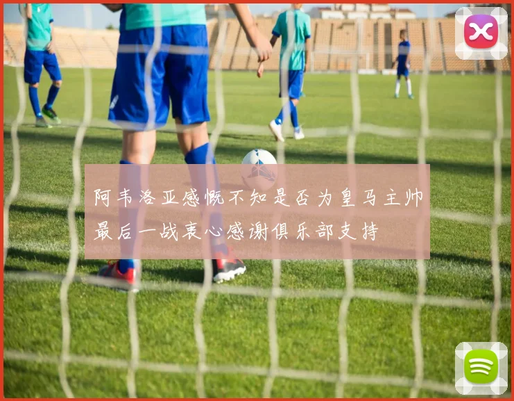 阿韦洛亚感慨不知是否为皇马主帅最后一战衷心感谢俱乐部支持