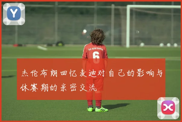 杰伦布朗回忆麦迪对自己的影响与休赛期的亲密交流