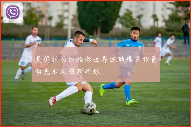 曼德拉戈拉精彩世界波助佛罗伦萨领先尤文图斯两球