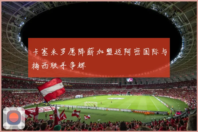 卡塞米罗愿降薪加盟迈阿密国际与梅西联手争辉