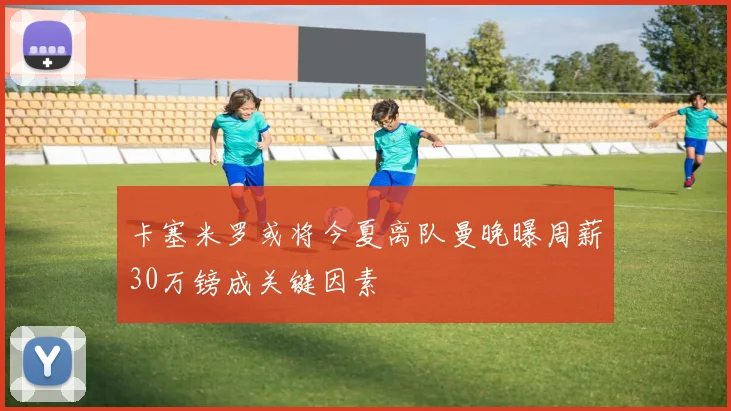 卡塞米罗或将今夏离队曼晚曝周薪30万镑成关键因素