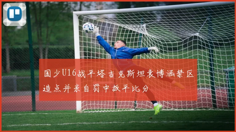 国少U16战平塔吉克斯坦袁博涵禁区造点并亲自罚中扳平比分