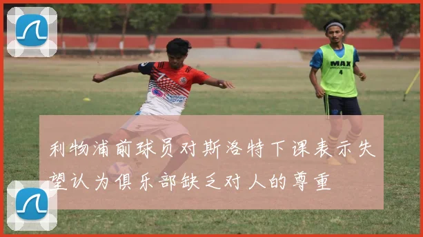 利物浦前球员对斯洛特下课表示失望认为俱乐部缺乏对人的尊重