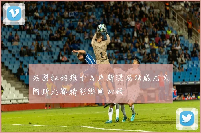 老图拉姆携子马库斯现场助威尤文图斯比赛精彩瞬间回顾