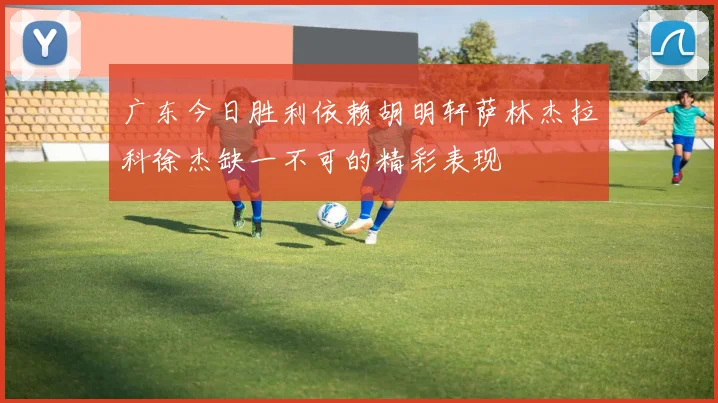 广东今日胜利依赖胡明轩萨林杰拉科徐杰缺一不可的精彩表现